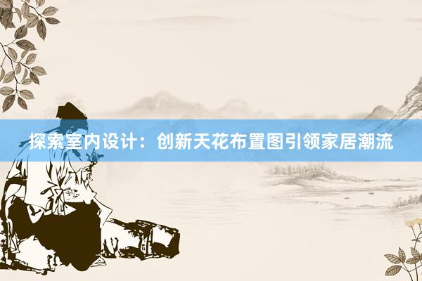 探索室内设计：创新天花布置图引领家居潮流