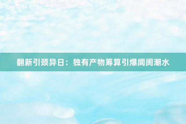 翻新引颈异日：独有产物筹算引爆阛阓潮水