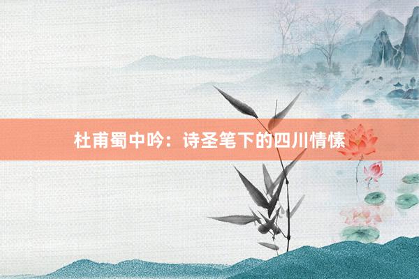 杜甫蜀中吟：诗圣笔下的四川情愫